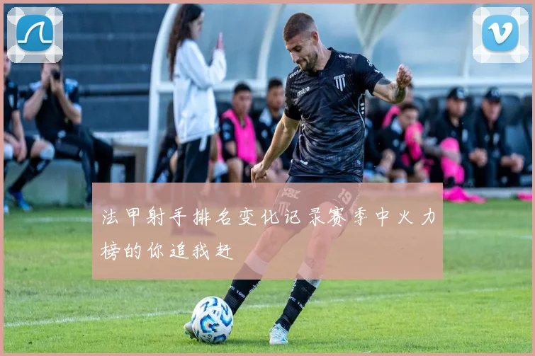 法甲射手排名变化记录赛季中火力榜的你追我赶