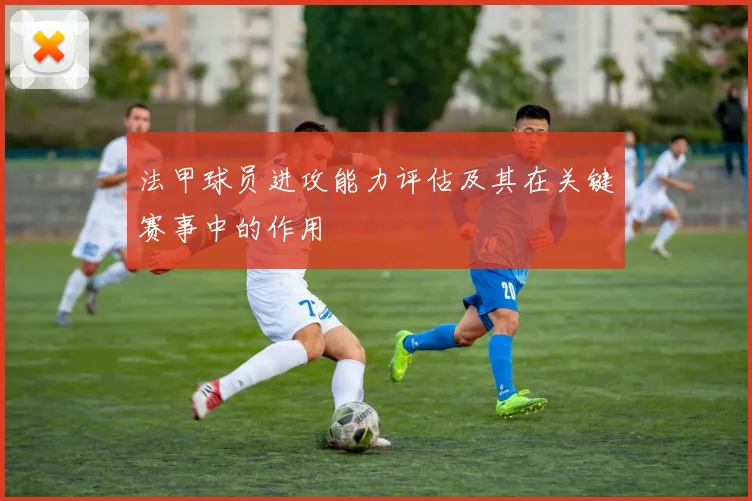 法甲球员进攻能力评估及其在关键赛事中的作用